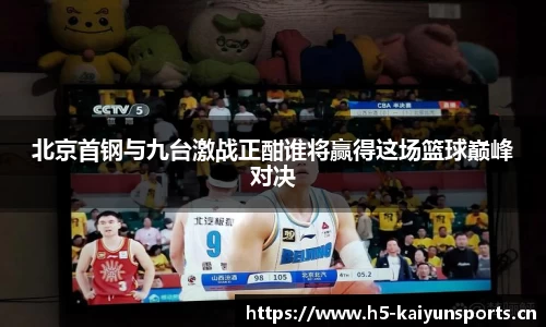 北京首钢与九台激战正酣谁将赢得这场篮球巅峰对决